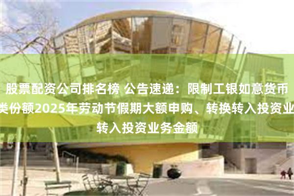 股票配资公司排名榜 公告速递：限制工银如意货币基金D类份额2025年劳动节假期大额申购、转换转入投资业务金额
