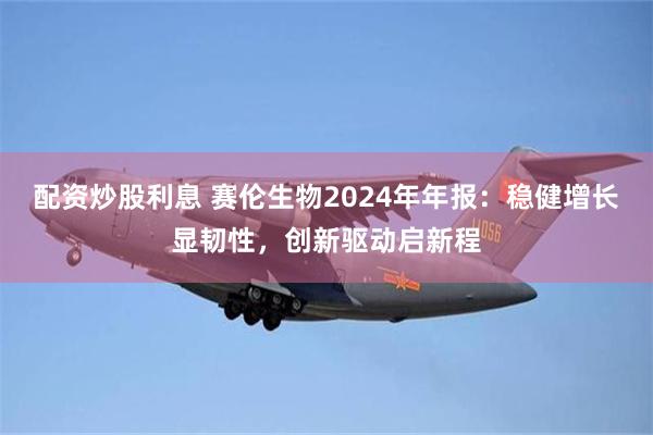 配资炒股利息 赛伦生物2024年年报：稳健增长显韧性，创新驱动启新程