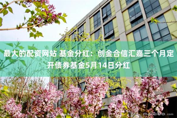 最大的配资网站 基金分红：创金合信汇嘉三个月定开债券基金5月14日分红