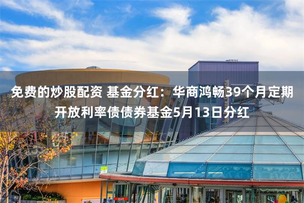 免费的炒股配资 基金分红：华商鸿畅39个月定期开放利率债债券基金5月13日分红