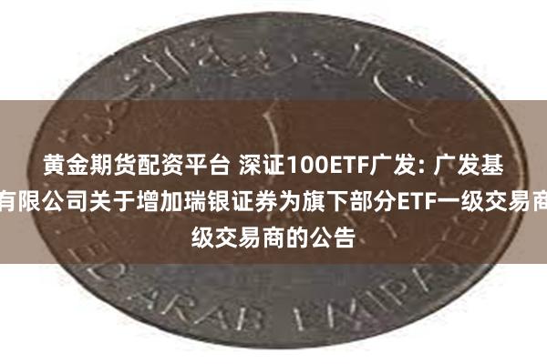 黄金期货配资平台 深证100ETF广发: 广发基金管理有限公司关于增加瑞银证券为旗下部分ETF一级交易商的公告
