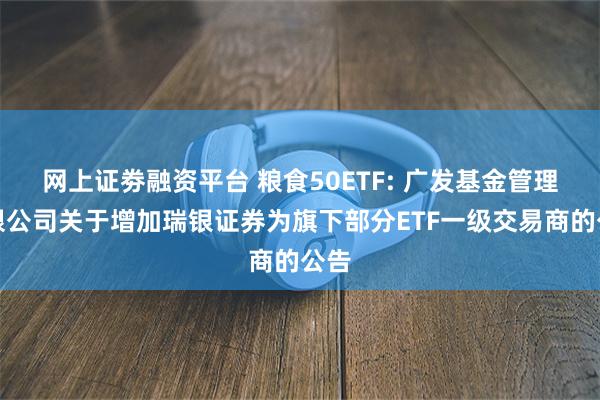 网上证劵融资平台 粮食50ETF: 广发基金管理有限公司关于增加瑞银证券为旗下部分ETF一级交易商的公告