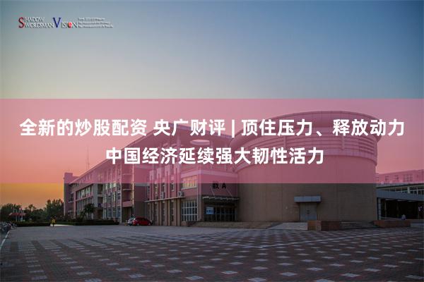 全新的炒股配资 央广财评 | 顶住压力、释放动力 中国经济延续强大韧性活力