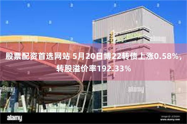 股票配资首选网站 5月20日博22转债上涨0.58%，转股溢价率192.33%