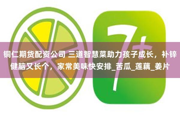 铜仁期货配资公司 三道智慧菜助力孩子成长，补锌健脑又长个，家常美味快安排_苦瓜_莲藕_姜片