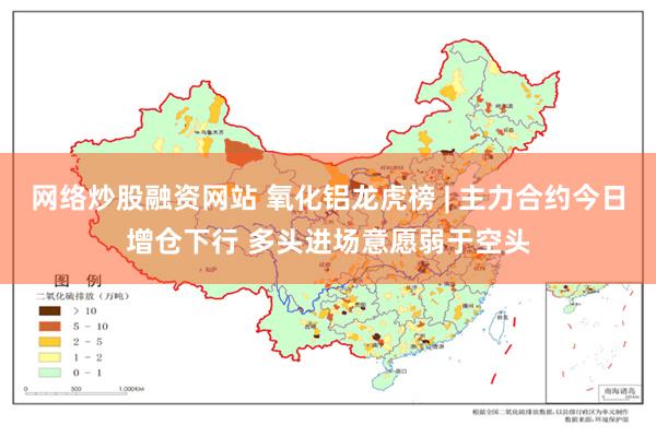 网络炒股融资网站 氧化铝龙虎榜 | 主力合约今日增仓下行 多头进场意愿弱于空头