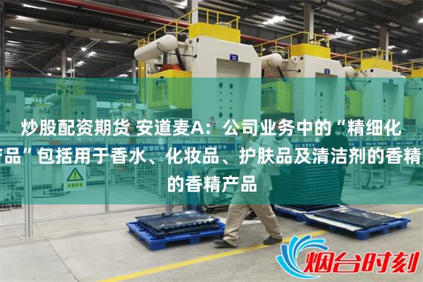 炒股配资期货 安道麦A：公司业务中的“精细化工产品”包括用于香水、化妆品、护肤品及清洁剂的香精产品