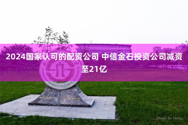 2024国家认可的配资公司 中信金石投资公司减资至21亿