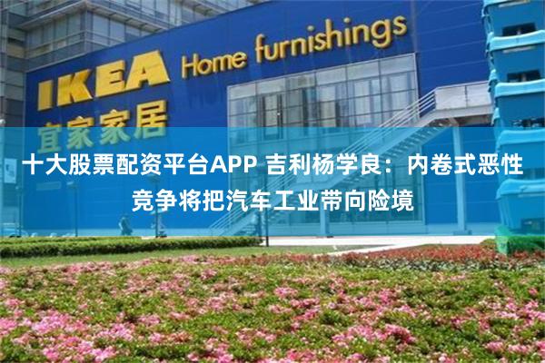 十大股票配资平台APP 吉利杨学良：内卷式恶性竞争将把汽车工业带向险境
