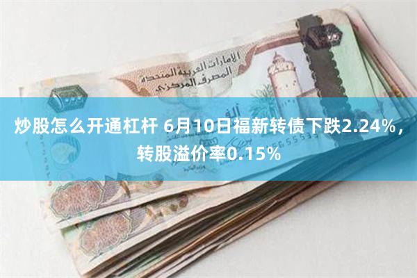 炒股怎么开通杠杆 6月10日福新转债下跌2.24%，转股溢价率0.15%