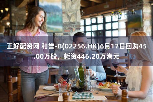正好配资网 和誉-B(02256.HK)6月17日回购45.00万股，耗资446.20万港元