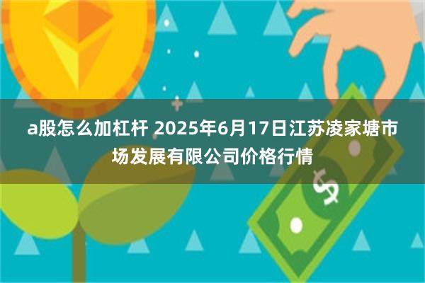 a股怎么加杠杆 2025年6月17日江苏凌家塘市场发展有限公司价格行情