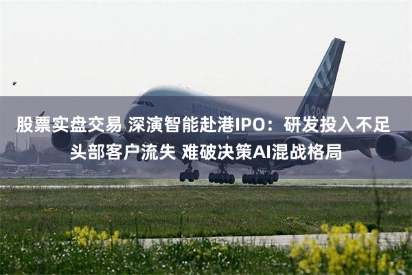股票实盘交易 深演智能赴港IPO：研发投入不足 头部客户流失 难破决策AI混战格局