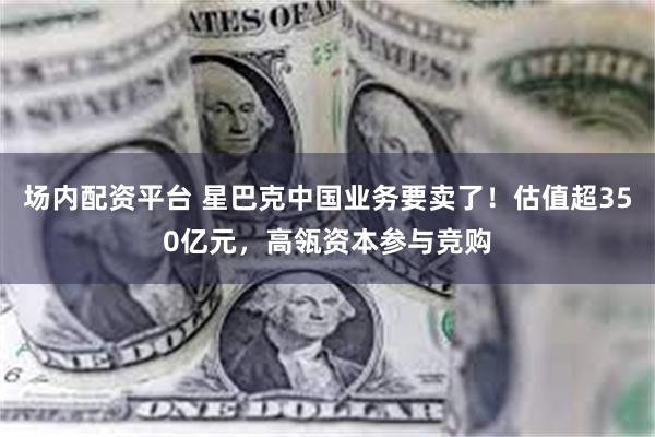 场内配资平台 星巴克中国业务要卖了！估值超350亿元，高瓴资本参与竞购
