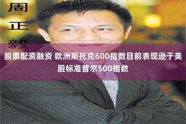 股票配资融资 欧洲斯托克600指数目前表现逊于美股标准普尔500指数