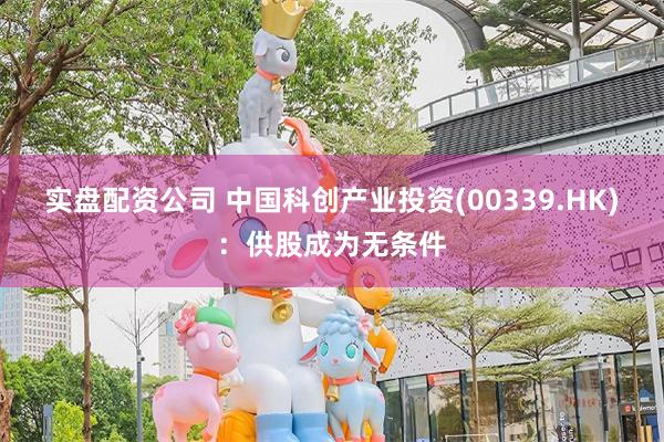 实盘配资公司 中国科创产业投资(00339.HK)：供股成为无条件